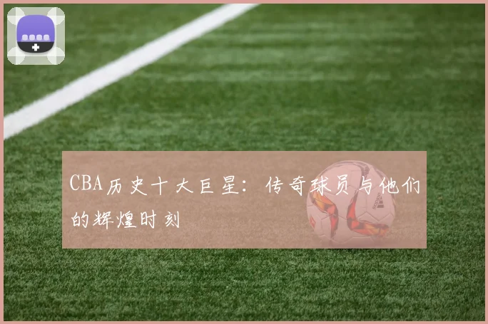 CBA历史十大巨星：传奇球员与他们的辉煌时刻