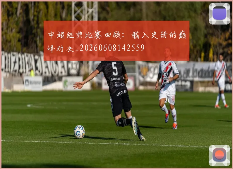 中超经典比赛回顾：载入史册的巅峰对决_20260608142559