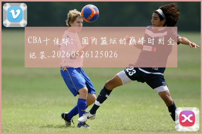 CBA十佳球：国内篮坛的巅峰时刻全记录_20260526125026